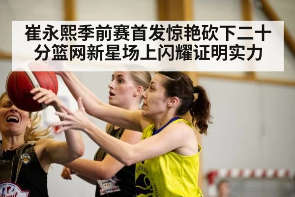 崔永熙季前赛首发惊艳砍下二十分篮网新星场上闪耀证明实力