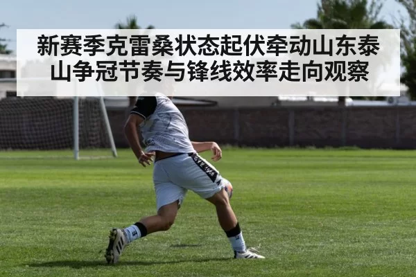 新赛季克雷桑状态起伏牵动山东泰山争冠节奏与锋线效率走向观察