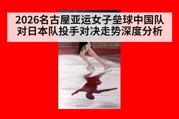 2026名古屋亚运女子垒球中国队对日本队投手对决走势深度分析
